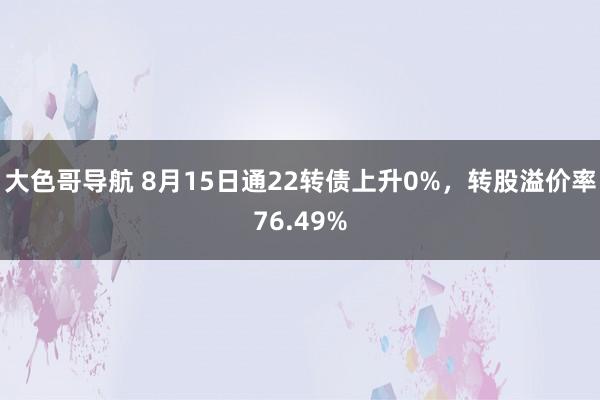 大色哥导航 8月15日通22转债上升0%，转股溢价率76.49%