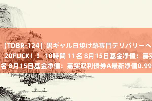 【TDBR-124】黒ギャル日焼け跡専門デリバリーヘルス チョーベスト！！ 20FUCK！！ 10時間 11名 8月15日基金净值：嘉实双利债券A最新净值0.9954