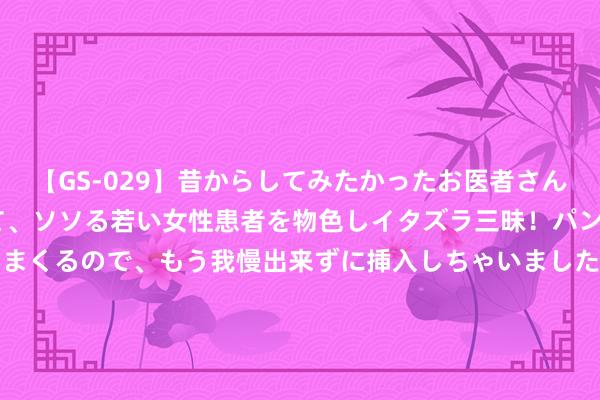 【GS-029】昔からしてみたかったお医者さんゴッコ ニセ医者になって、ソソる若い女性患者を物色しイタズラ三昧！パンツにシミまで作って感じまくるので、もう我慢出来ずに挿入しちゃいました。ああ、昔から憧れていたお医者さんゴッコをついに達成！ 8月15日基金净值：招商中证全指证券公司指数(LOF)C最新净值0.8752，涨1.07%