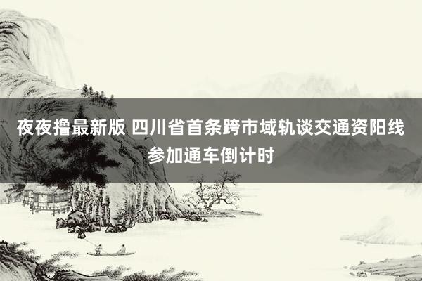 夜夜撸最新版 四川省首条跨市域轨谈交通资阳线参加通车倒计时