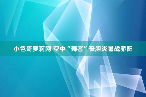 小色哥萝莉网 空中“舞者”丧胆炎暑战骄阳