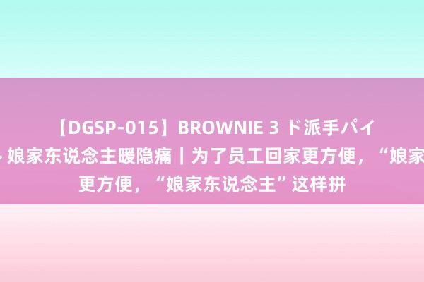 【DGSP-015】BROWNIE 3 ド派手パイパン強め黒ギャル 娘家东说念主暖隐痛｜为了员工回家更方便，“娘家东说念主”这样拼