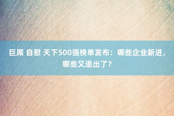 巨屌 自慰 天下500强榜单发布：哪些企业新进，哪些又退出了？