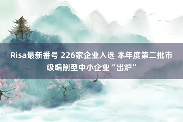 Risa最新番号 226家企业入选 本年度第二批市级编削型中小企业“出炉”