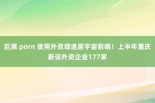 巨屌 porn 使用外资增速居宇宙前哨！上半年重庆新设外资企业177家