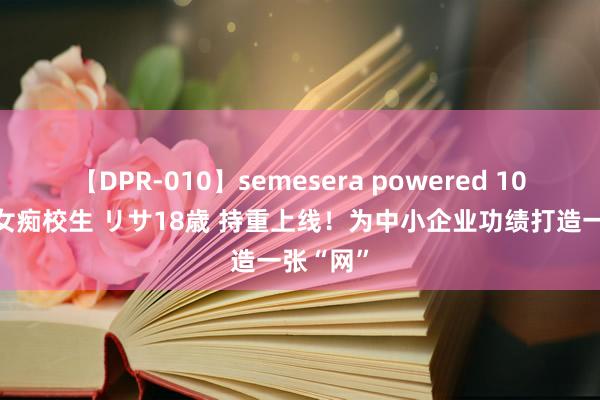 【DPR-010】semesera powered 10 ギャル女痴校生 リサ18歳 持重上线！为中小企业功绩打造一张“网”