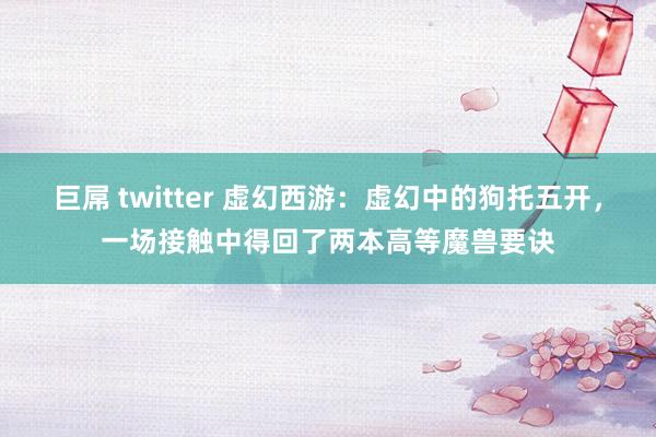 巨屌 twitter 虚幻西游：虚幻中的狗托五开，一场接触中得回了两本高等魔兽要诀