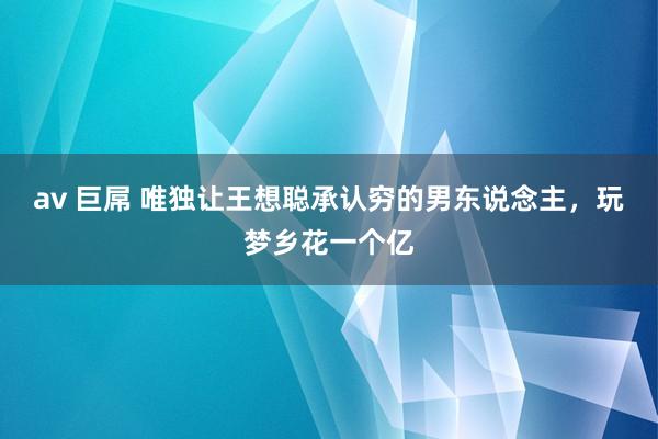 av 巨屌 唯独让王想聪承认穷的男东说念主，玩梦乡花一个亿