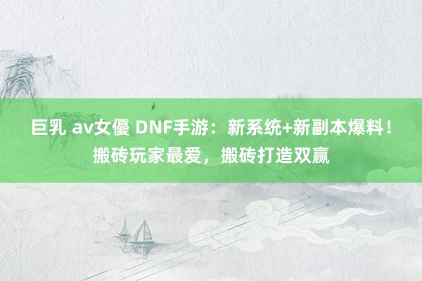 巨乳 av女優 DNF手游：新系统+新副本爆料！搬砖玩家最爱，搬砖打造双赢