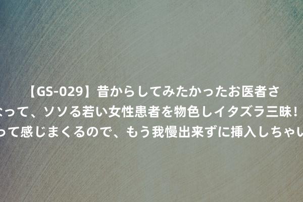 【GS-029】昔からしてみたかったお医者さんゴッコ ニセ医者になって、ソソる若い女性患者を物色しイタズラ三昧！パンツにシミまで作って感じまくるので、もう我慢出来ずに挿入しちゃいました。ああ、昔から憧れていたお医者さんゴッコをついに達成！ 王者：敌方秒选“瑶马组合”咋办？除了东皇太一，他也能错误打法