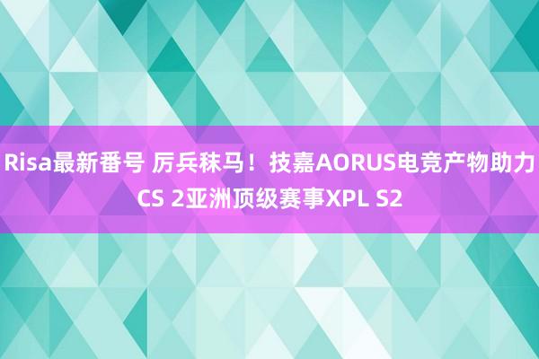 Risa最新番号 厉兵秣马！技嘉AORUS电竞产物助力CS 2亚洲顶级赛事XPL S2