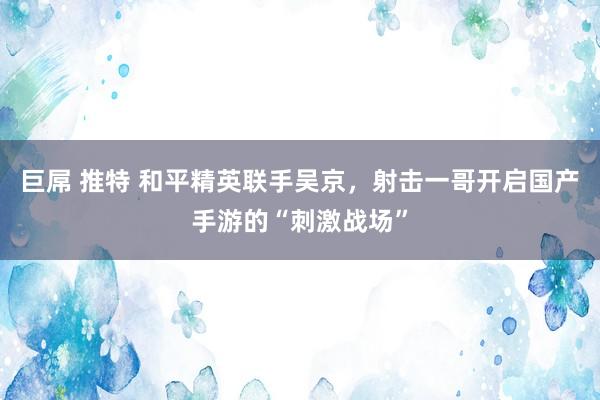 巨屌 推特 和平精英联手吴京，射击一哥开启国产手游的“刺激战场”