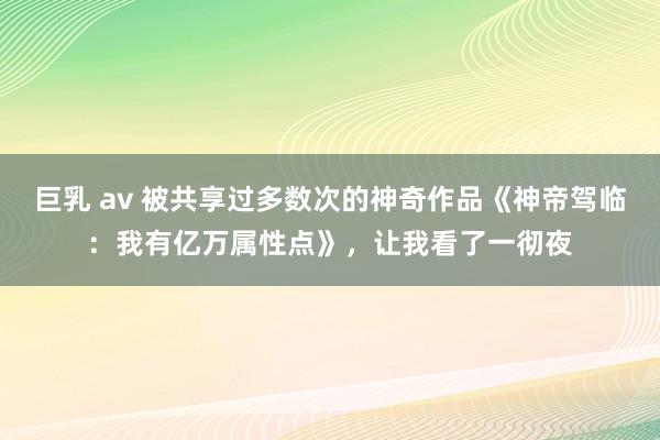 巨乳 av 被共享过多数次的神奇作品《神帝驾临：我有亿万属性点》，让我看了一彻夜