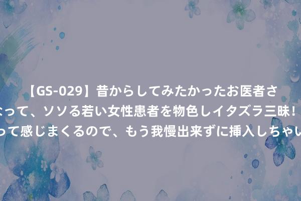 【GS-029】昔からしてみたかったお医者さんゴッコ ニセ医者になって、ソソる若い女性患者を物色しイタズラ三昧！パンツにシミまで作って感じまくるので、もう我慢出来ずに挿入しちゃいました。ああ、昔から憧れていたお医者さんゴッコをついに達成！ 1983年广东挖出无底黑洞，传闻是日军矿藏，服从价值超出预期