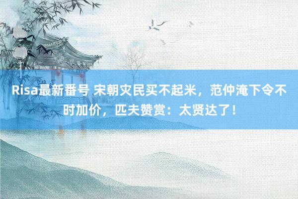 Risa最新番号 宋朝灾民买不起米，范仲淹下令不时加价，匹夫赞赏：太贤达了！