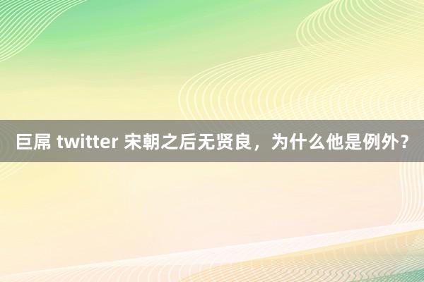 巨屌 twitter 宋朝之后无贤良，为什么他是例外？