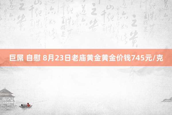 巨屌 自慰 8月23日老庙黄金黄金价钱745元/克