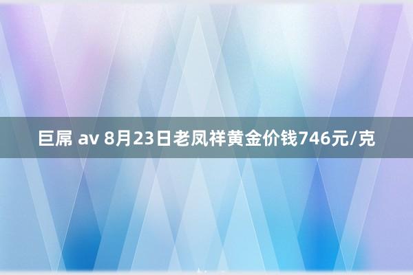 巨屌 av 8月23日老凤祥黄金价钱746元/克