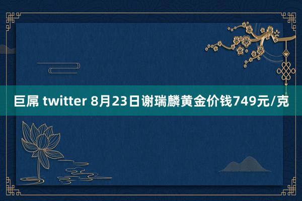 巨屌 twitter 8月23日谢瑞麟黄金价钱749元/克