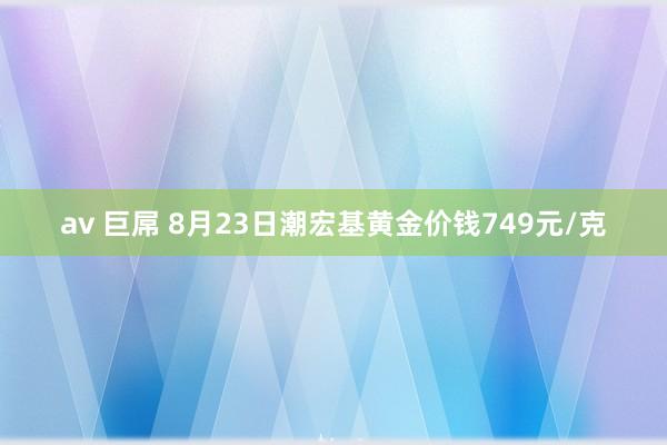 av 巨屌 8月23日潮宏基黄金价钱749元/克