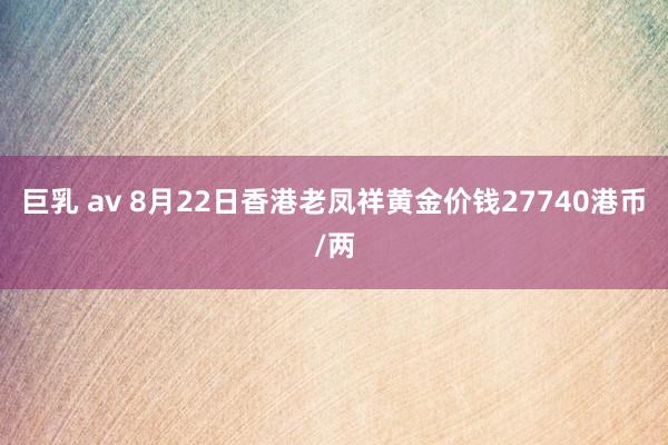 巨乳 av 8月22日香港老凤祥黄金价钱27740港币/两