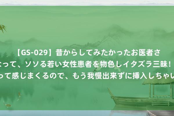 【GS-029】昔からしてみたかったお医者さんゴッコ ニセ医者になって、ソソる若い女性患者を物色しイタズラ三昧！パンツにシミまで作って感じまくるので、もう我慢出来ずに挿入しちゃいました。ああ、昔から憧れていたお医者さんゴッコをついに達成！ 豆瓣92，这部压箱底“神作”，每一帧齐净化心灵