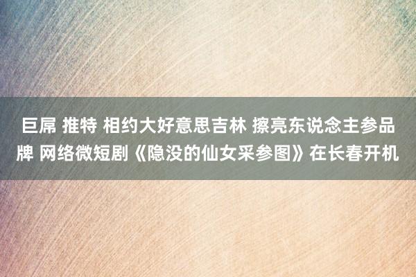 巨屌 推特 相约大好意思吉林 擦亮东说念主参品牌 网络微短剧《隐没的仙女采参图》在长春开机