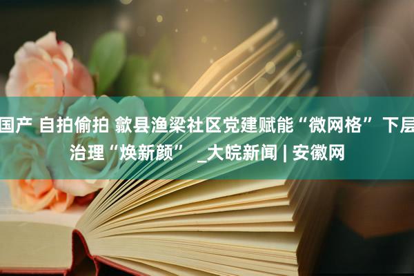 国产 自拍偷拍 歙县渔梁社区党建赋能“微网格” 下层治理“焕新颜”  _大皖新闻 | 安徽网