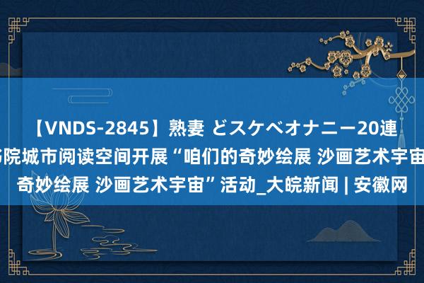 【VNDS-2845】熟妻 どスケベオナニー20連発！！ 合肥高新区南山书院城市阅读空间开展“咱们的奇妙绘展 沙画艺术宇宙”活动_大皖新闻 | 安徽网