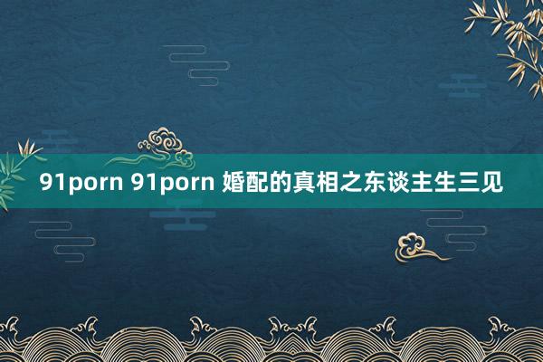 91porn 91porn 婚配的真相之东谈主生三见