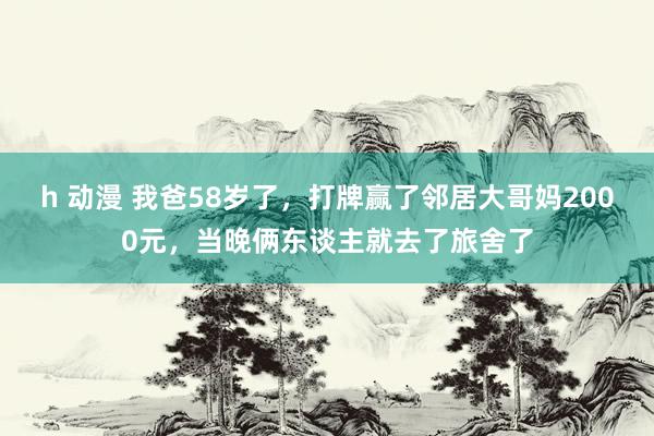 h 动漫 我爸58岁了，打牌赢了邻居大哥妈2000元，当晚俩东谈主就去了旅舍了