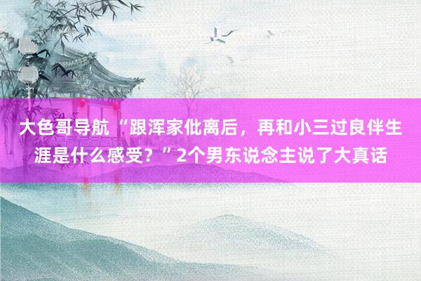 大色哥导航 “跟浑家仳离后，再和小三过良伴生涯是什么感受？”2个男东说念主说了大真话