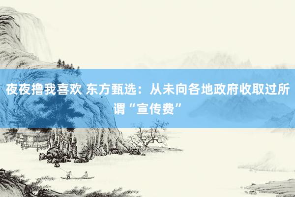 夜夜撸我喜欢 东方甄选：从未向各地政府收取过所谓“宣传费”