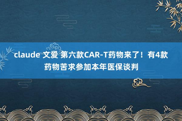 claude 文爱 第六款CAR-T药物来了！有4款药物苦求参加本年医保谈判