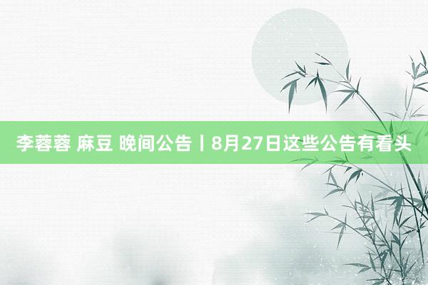 李蓉蓉 麻豆 晚间公告丨8月27日这些公告有看头