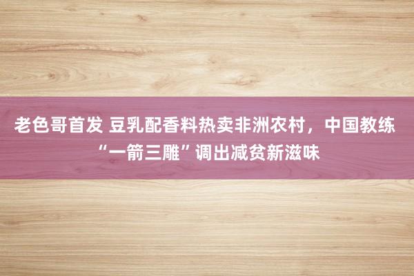 老色哥首发 豆乳配香料热卖非洲农村，中国教练 “一箭三雕”调出减贫新滋味