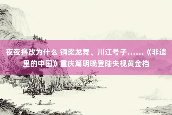 夜夜撸改为什么 铜梁龙舞、川江号子……《非遗里的中国》重庆篇明晚登陆央视黄金档