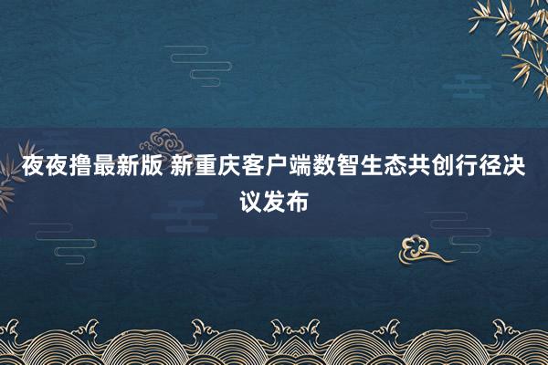 夜夜撸最新版 新重庆客户端数智生态共创行径决议发布