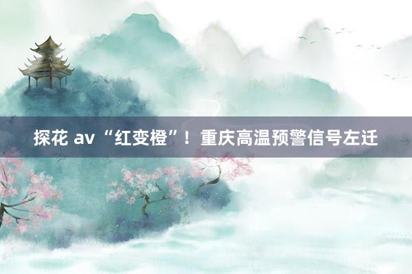 探花 av “红变橙”！重庆高温预警信号左迁