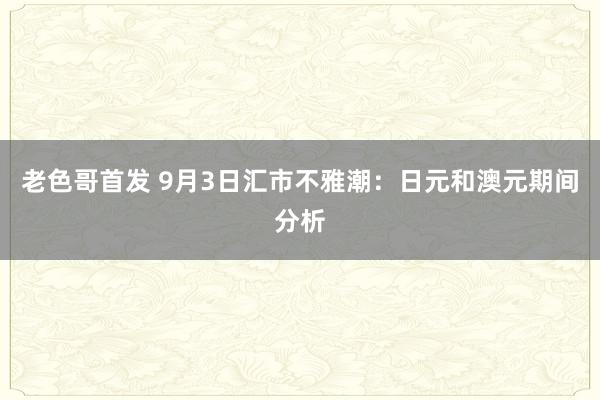 老色哥首发 9月3日汇市不雅潮：日元和澳元期间分析