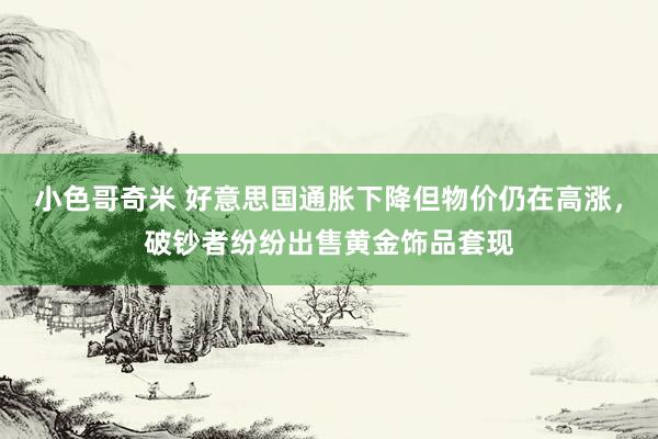 小色哥奇米 好意思国通胀下降但物价仍在高涨，破钞者纷纷出售黄金饰品套现