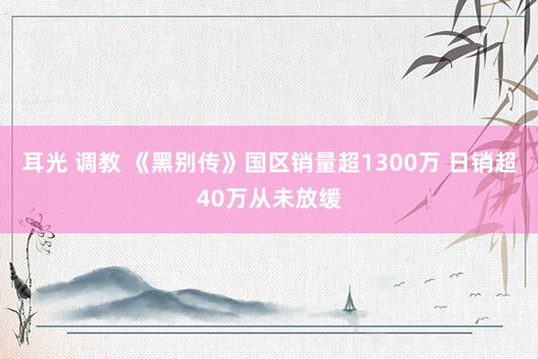 耳光 调教 《黑别传》国区销量超1300万 日销超40万从未放缓