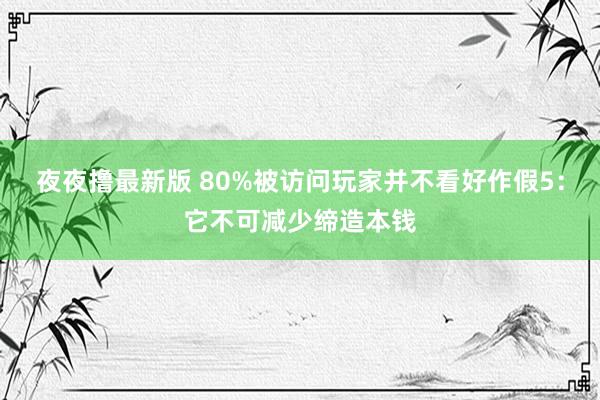 夜夜撸最新版 80%被访问玩家并不看好作假5：它不可减少缔造本钱