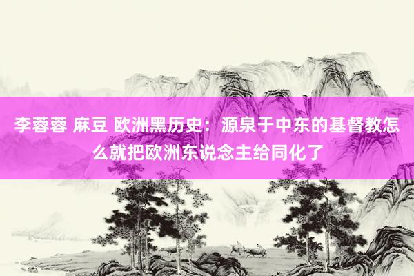 李蓉蓉 麻豆 欧洲黑历史：源泉于中东的基督教怎么就把欧洲东说念主给同化了