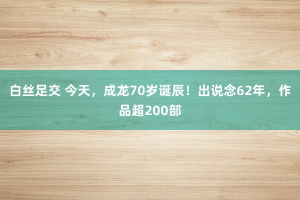 白丝足交 今天，成龙70岁诞辰！出说念62年，作品超200部