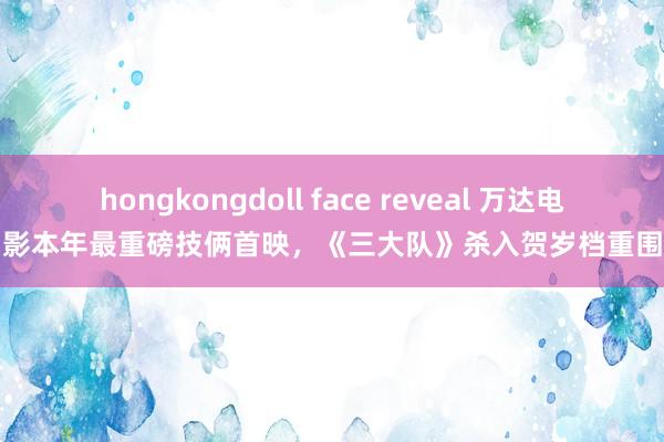 hongkongdoll face reveal 万达电影本年最重磅技俩首映，《三大队》杀入贺岁档重围