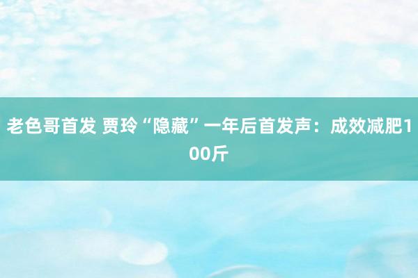 老色哥首发 贾玲“隐藏”一年后首发声：成效减肥100斤