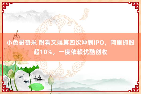 小色哥奇米 耐看文娱第四次冲刺IPO，阿里抓股超10%，一度依赖优酷创收