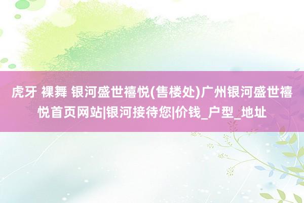 虎牙 裸舞 银河盛世禧悦(售楼处)广州银河盛世禧悦首页网站|银河接待您|价钱_户型_地址