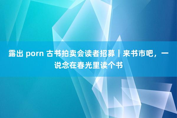 露出 porn 古书拍卖会读者招募｜来书市吧，一说念在春光里读个书